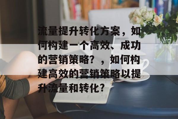 流量提升转化方案,如何构建一个高效、成功的营销策略?,如何构建高效的营销策略以提升流量和转化? 流量提升转化方案,如何构建一个高效、成功的营销策略?,如何构建高效的营销策略以提升流量和转化?