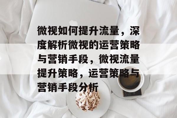 微视如何提升流量,深度解析微视的运营策略与营销手段,微视流量提升策略,运营策略与营销手段分析 微视如何提升流量,深度解析微视的运营策略与营销手段,微视流量提升策略,运营策略与营销手段分析