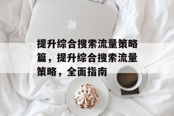 提升综合搜索流量策略篇,提升综合搜索流量策略,全面指南 提升综合搜索流量策略篇,提升综合搜索流量策略,全面指南