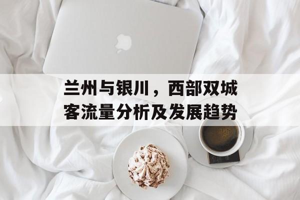 兰州与银川,西部双城客流量分析及发展趋势 兰州与银川,西部双城客流量分析及发展趋势