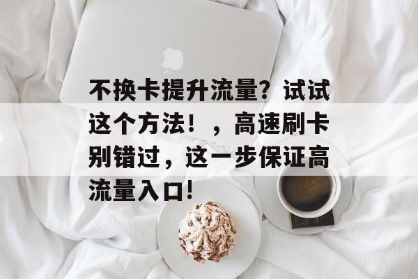 不换卡提升流量?试试这个方法!,高速刷卡别错过,这一步保证高流量入口! 不换卡提升流量?试试这个方法!,高速刷卡别错过,这一步保证高流量入口!