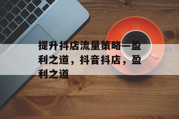 提升抖店流量策略—盈利之道,抖音抖店,盈利之道 提升抖店流量策略—盈利之道,抖音抖店,盈利之道