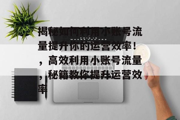 揭秘如何利用小账号流量提升你的运营效率!,高效利用小账号流量,秘籍教你提升运营效率 揭秘如何利用小账号流量提升你的运营效率!,高效利用小账号流量,秘籍教你提升运营效率