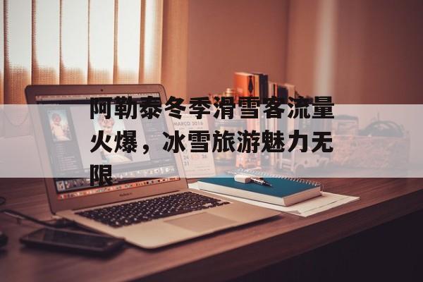阿勒泰冬季滑雪客流量火爆,冰雪旅游魅力无限 阿勒泰冬季滑雪客流量火爆,冰雪旅游魅力无限