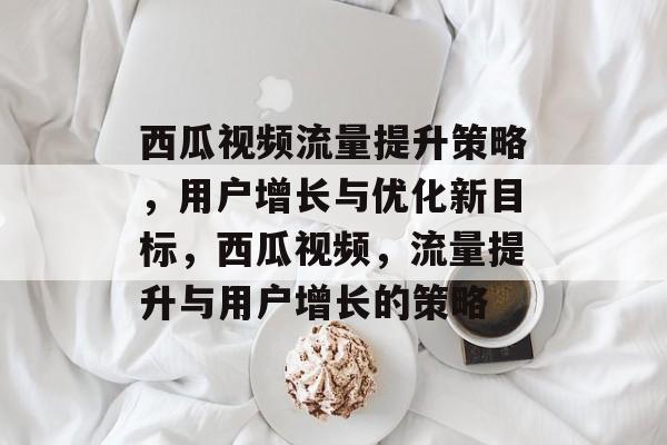 西瓜视频流量提升策略,用户增长与优化新目标,西瓜视频,流量提升与用户增长的策略 西瓜视频流量提升策略,用户增长与优化新目标,西瓜视频,流量提升与用户增长的策略
