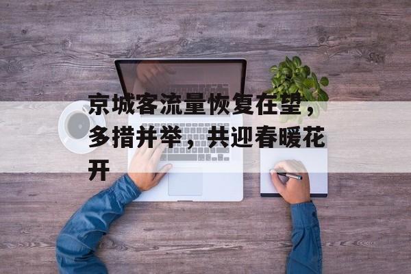 京城客流量恢复在望,多措并举,共迎春暖花开 京城客流量恢复在望,多措并举,共迎春暖花开