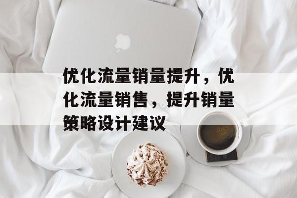 优化流量销量提升,优化流量销售,提升销量策略设计建议 优化流量销量提升,优化流量销售,提升销量策略设计建议