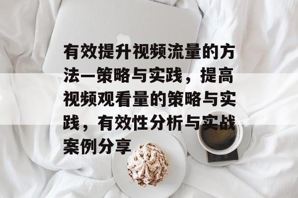 有效提升视频流量的方法—策略与实践,提高视频观看量的策略与实践,有效性分析与实战案例分享 有效提升视频流量的方法—策略与实践,提高视频观看量的策略与实践,有效性分析与实战案例分享