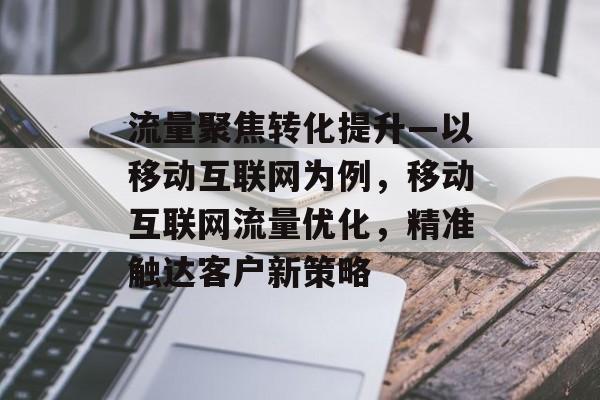 流量聚焦转化提升—以移动互联网为例,移动互联网流量优化,精准触达客户新策略 流量聚焦转化提升—以移动互联网为例,移动互联网流量优化,精准触达客户新策略