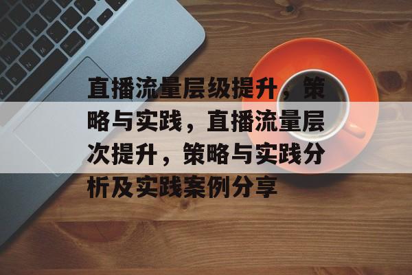 直播流量层级提升,策略与实践,直播流量层次提升,策略与实践分析及实践案例分享 直播流量层级提升,策略与实践,直播流量层次提升,策略与实践分析及实践案例分享