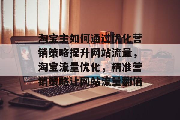 淘宝主如何通过优化营销策略提升网站流量,淘宝流量优化,精准营销策略让网站流量翻倍 淘宝主如何通过优化营销策略提升网站流量,淘宝流量优化,精准营销策略让网站流量翻倍