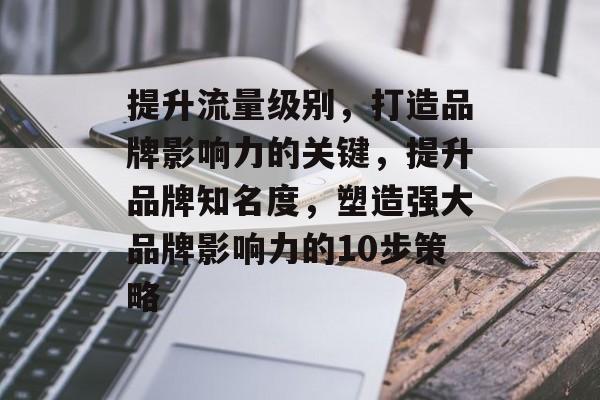 提升流量级别,打造品牌影响力的关键,提升品牌知名度,塑造强大品牌影响力的10步策略 提升流量级别,打造品牌影响力的关键,提升品牌知名度,塑造强大品牌影响力的10步策略