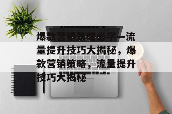爆款营销策略必学—流量提升技巧大揭秘,爆款营销策略,流量提升技巧大揭秘 爆款营销策略必学—流量提升技巧大揭秘,爆款营销策略,流量提升技巧大揭秘