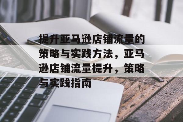 提升亚马逊店铺流量的策略与实践方法,亚马逊店铺流量提升,策略与实践指南 提升亚马逊店铺流量的策略与实践方法,亚马逊店铺流量提升,策略与实践指南