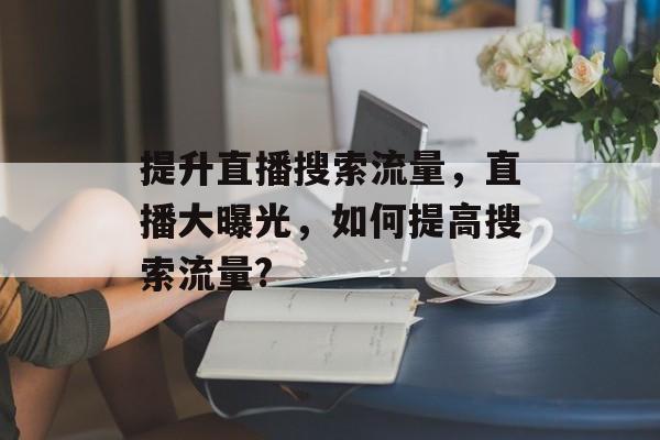 提升直播搜索流量,直播大曝光,如何提高搜索流量? 提升直播搜索流量,直播大曝光,如何提高搜索流量?