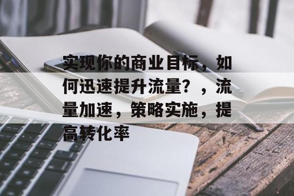 实现你的商业目标,如何迅速提升流量?,流量加速,策略实施,提高转化率 实现你的商业目标,如何迅速提升流量?,流量加速,策略实施,提高转化率