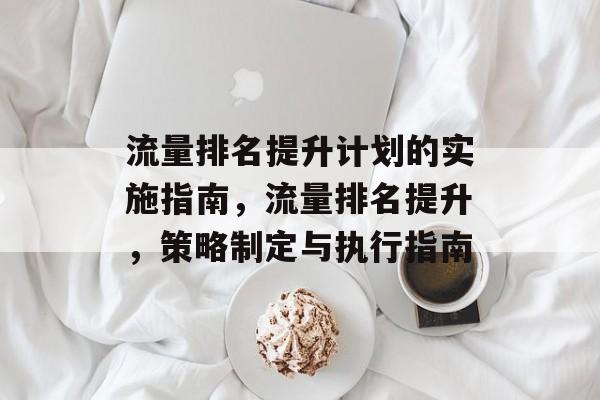 流量排名提升计划的实施指南,流量排名提升,策略制定与执行指南 流量排名提升计划的实施指南,流量排名提升,策略制定与执行指南