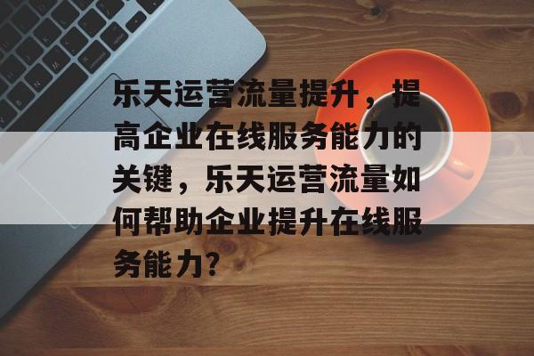 乐天运营流量提升,提高企业在线服务能力的关键,乐天运营流量如何帮助企业提升在线服务能力? 乐天运营流量提升,提高企业在线服务能力的关键,乐天运营流量如何帮助企业提升在线服务能力?