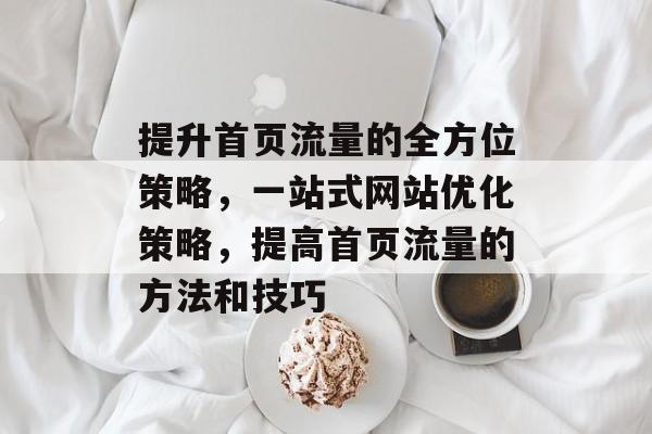 提升首页流量的全方位策略,一站式网站优化策略,提高首页流量的方法和技巧 提升首页流量的全方位策略,一站式网站优化策略,提高首页流量的方法和技巧