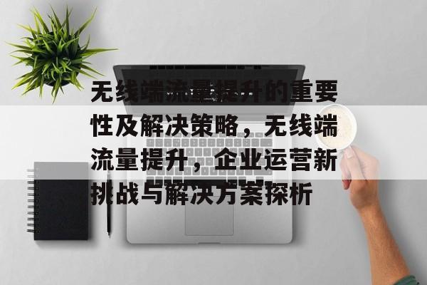 无线端流量提升的重要性及解决策略,无线端流量提升,企业运营新挑战与解决方案探析 无线端流量提升的重要性及解决策略,无线端流量提升,企业运营新挑战与解决方案探析