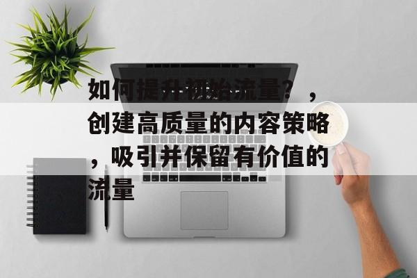 如何提升初始流量？，创建高质量的内容策略，吸引并保留有价值的流量