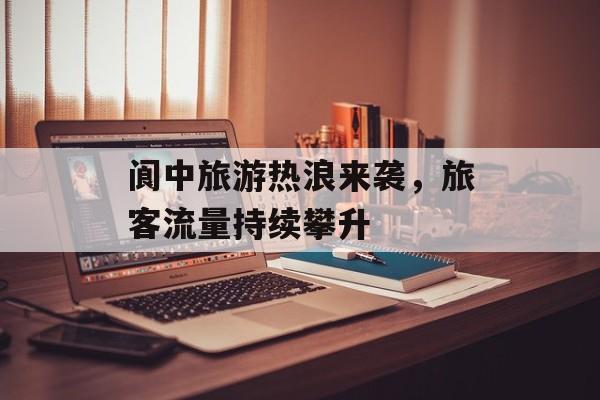 阆中旅游热浪来袭,旅客流量持续攀升 阆中旅游热浪来袭,旅客流量持续攀升