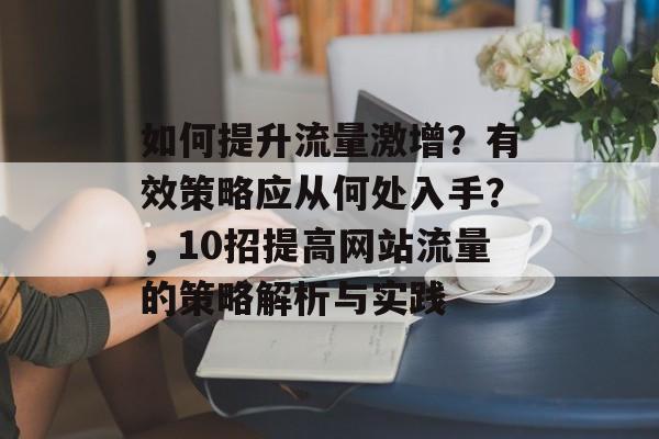 如何提升流量激增?有效策略应从何处入手?,10招提高网站流量的策略解析与实践 如何提升流量激增?有效策略应从何处入手?,10招提高网站流量的策略解析与实践
