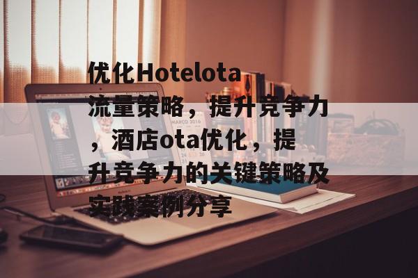 优化Hotelota流量策略，提升竞争力，酒店ota优化，提升竞争力的关键策略及实践案例分享