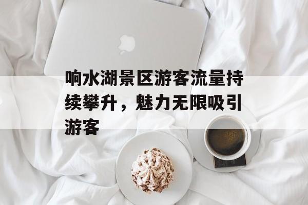 响水湖景区游客流量持续攀升,魅力无限吸引游客 响水湖景区游客流量持续攀升,魅力无限吸引游客
