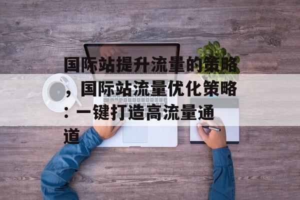 国际站提升流量的策略,国际站流量优化策略: 一键打造高流量通道 国际站提升流量的策略,国际站流量优化策略: 一键打造高流量通道