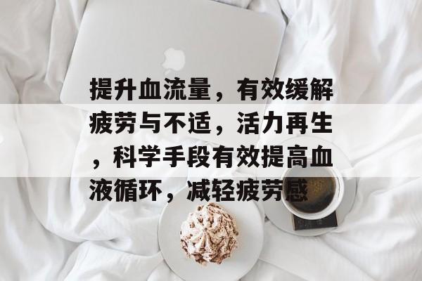 提升血流量,有效缓解疲劳与不适,活力再生,科学手段有效提高血液循环,减轻疲劳感 提升血流量,有效缓解疲劳与不适,活力再生,科学手段有效提高血液循环,减轻疲劳感