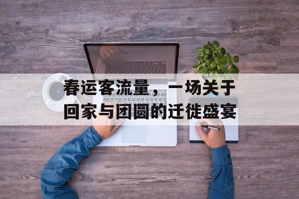 春运客流量,一场关于回家与团圆的迁徙盛宴 春运客流量,一场关于回家与团圆的迁徙盛宴