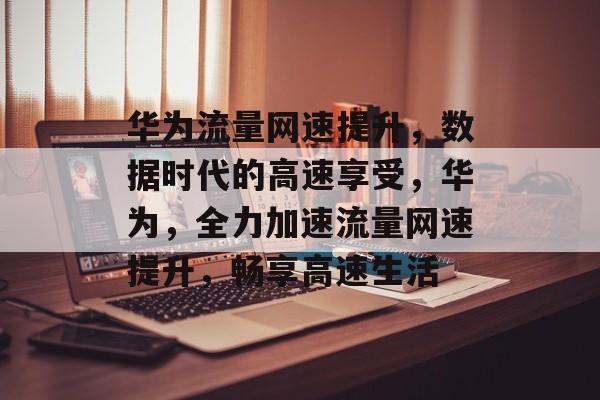 华为流量网速提升,数据时代的高速享受,华为,全力加速流量网速提升,畅享高速生活 华为流量网速提升,数据时代的高速享受,华为,全力加速流量网速提升,畅享高速生活