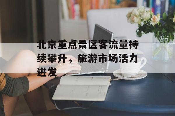 北京重点景区客流量持续攀升，旅游市场活力迸发