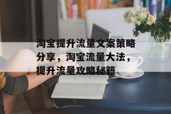 淘宝提升流量文案策略分享,淘宝流量大法,提升流量攻略秘籍 淘宝提升流量文案策略分享,淘宝流量大法,提升流量攻略秘籍