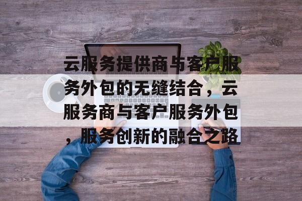 云服务提供商与客户服务外包的无缝结合,云服务商与客户服务外包,服务创新的融合之路 云服务提供商与客户服务外包的无缝结合,云服务商与客户服务外包,服务创新的融合之路