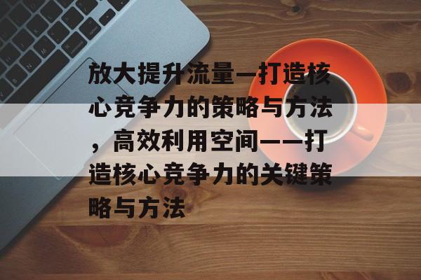 放大提升流量—打造核心竞争力的策略与方法，高效利用空间——打造核心竞争力的关键策略与方法