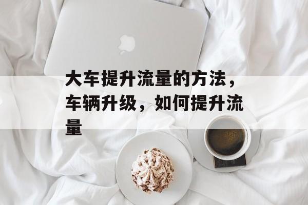 大车提升流量的方法,车辆升级,如何提升流量 大车提升流量的方法,车辆升级,如何提升流量