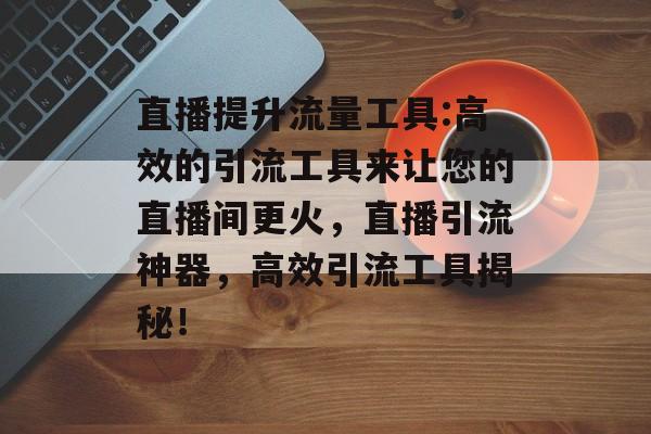 直播提升流量工具:高效的引流工具来让您的直播间更火,直播引流神器,高效引流工具揭秘! 直播提升流量工具:高效的引流工具来让您的直播间更火,直播引流神器,高效引流工具揭秘!