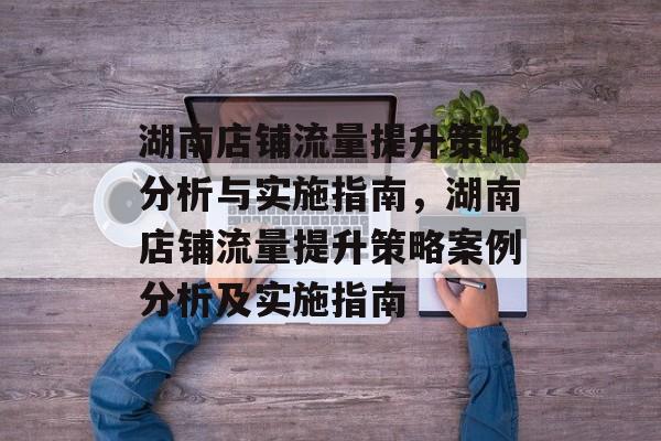湖南店铺流量提升策略分析与实施指南,湖南店铺流量提升策略案例分析及实施指南 湖南店铺流量提升策略分析与实施指南,湖南店铺流量提升策略案例分析及实施指南