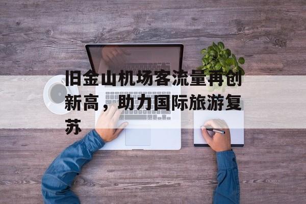 旧金山机场客流量再创新高,助力国际旅游复苏 旧金山机场客流量再创新高,助力国际旅游复苏