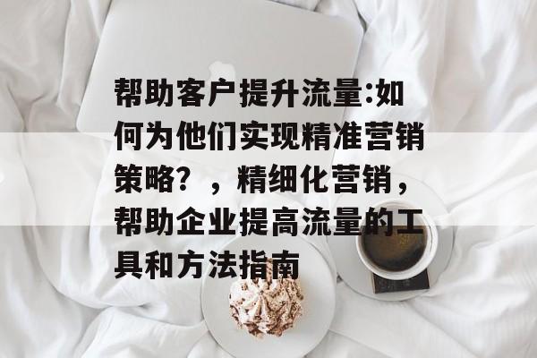 帮助客户提升流量:如何为他们实现精准营销策略?,精细化营销,帮助企业提高流量的工具和方法指南 帮助客户提升流量:如何为他们实现精准营销策略?,精细化营销,帮助企业提高流量的工具和方法指南