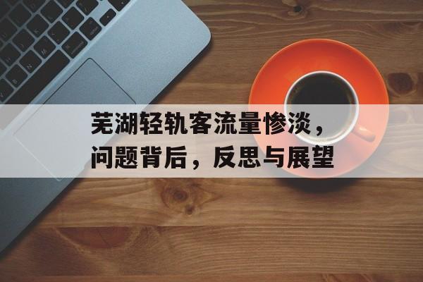 芜湖轻轨客流量惨淡,问题背后,反思与展望 芜湖轻轨客流量惨淡,问题背后,反思与展望