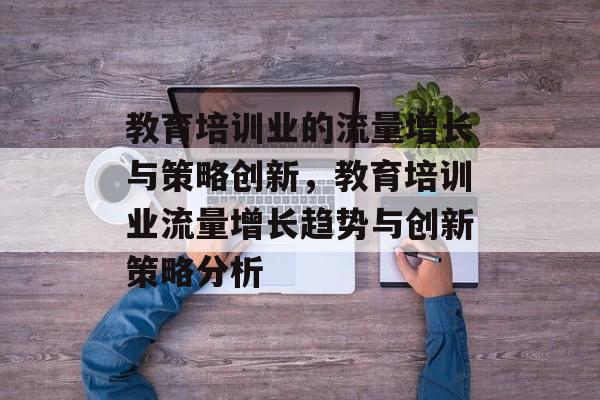 教育培训业的流量增长与策略创新,教育培训业流量增长趋势与创新策略分析 教育培训业的流量增长与策略创新,教育培训业流量增长趋势与创新策略分析