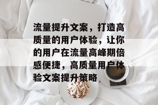 流量提升文案,打造高质量的用户体验,让你的用户在流量高峰期倍感便捷,高质量用户体验文案提升策略 流量提升文案,打造高质量的用户体验,让你的用户在流量高峰期倍感便捷,高质量用户体验文案提升策略