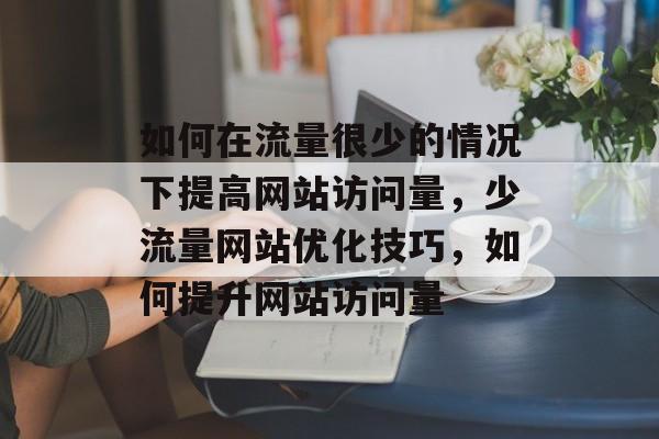 如何在流量很少的情况下提高网站访问量,少流量网站优化技巧,如何提升网站访问量 如何在流量很少的情况下提高网站访问量,少流量网站优化技巧,如何提升网站访问量