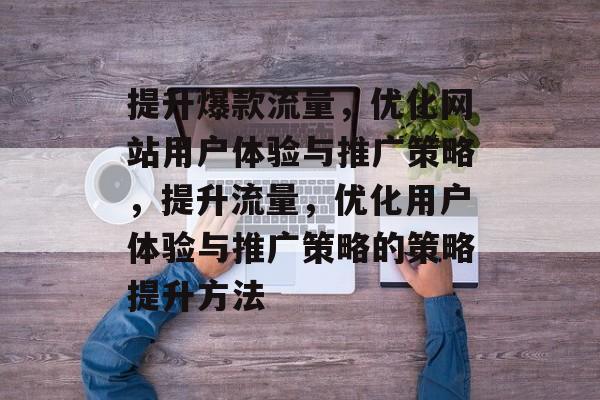 提升爆款流量,优化网站用户体验与推广策略,提升流量,优化用户体验与推广策略的策略提升方法 提升爆款流量,优化网站用户体验与推广策略,提升流量,优化用户体验与推广策略的策略提升方法