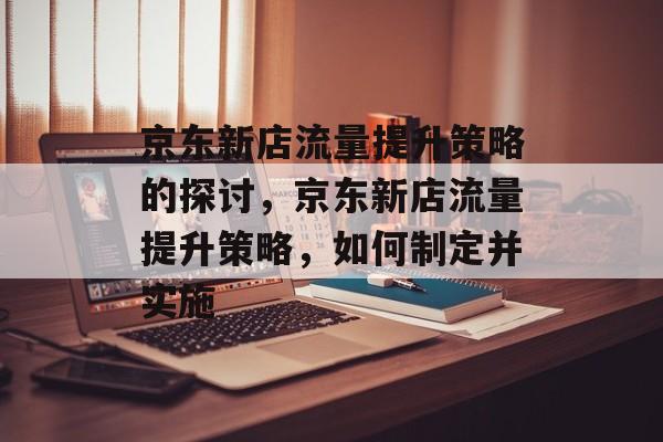 京东新店流量提升策略的探讨,京东新店流量提升策略,如何制定并实施 京东新店流量提升策略的探讨,京东新店流量提升策略,如何制定并实施