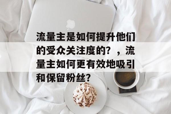 流量主是如何提升他们的受众关注度的?,流量主如何更有效地吸引和保留粉丝? 流量主是如何提升他们的受众关注度的?,流量主如何更有效地吸引和保留粉丝?