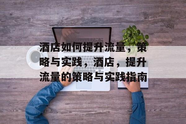 酒店如何提升流量,策略与实践,酒店,提升流量的策略与实践指南 酒店如何提升流量,策略与实践,酒店,提升流量的策略与实践指南